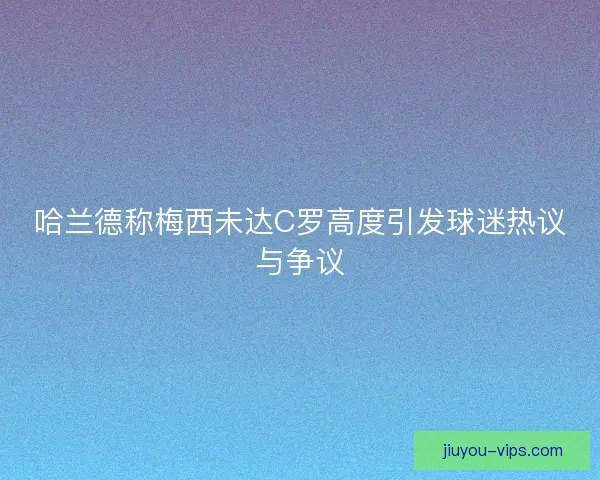 哈兰德称梅西未达C罗高度引发球迷热议与争议