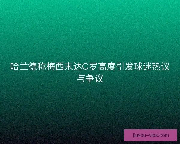 哈兰德称梅西未达C罗高度引发球迷热议与争议