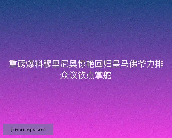 重磅爆料穆里尼奥惊艳回归皇马佛爷力排众议钦点掌舵