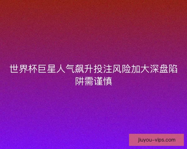 世界杯巨星人气飙升投注风险加大深盘陷阱需谨慎