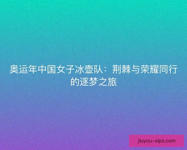 奥运年中国女子冰壶队：荆棘与荣耀同行的逐梦之旅