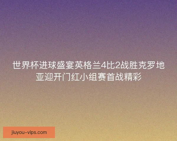 世界杯进球盛宴英格兰4比2战胜克罗地亚迎开门红小组赛首战精彩