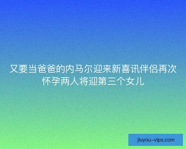 又要当爸爸的内马尔迎来新喜讯伴侣再次怀孕两人将迎第三个女儿