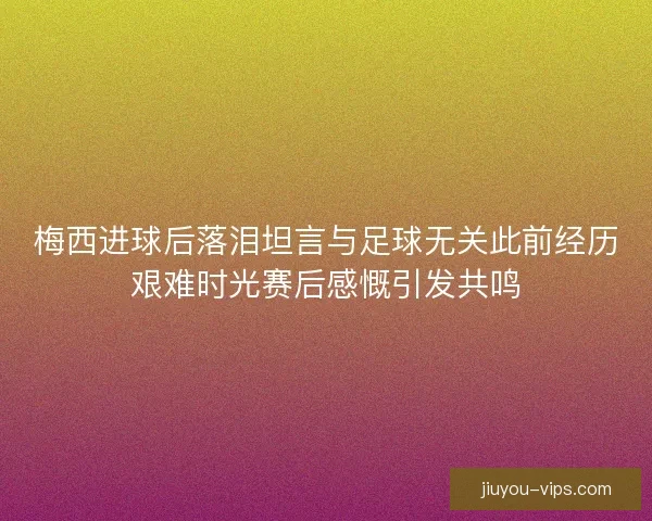 梅西进球后落泪坦言与足球无关此前经历艰难时光赛后感慨引发共鸣
